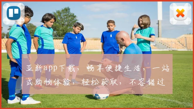 亚新app下载，畅享便捷生活，一站式购物体验，轻松获取，不容错过